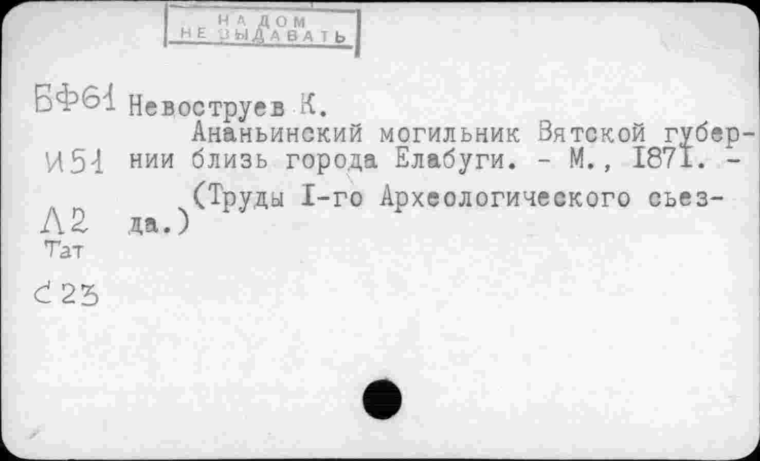 ﻿_ НА ДОМ НЕ J ЫДАВ A T b
БФ61 Невоструев К.
Ананьинский могильник Вятской губер-И54 нии близь города Елабуги. - М., 1871. -
(Труды 1-го Археологического сьез-Лб, да.)
Тат
Ć 25